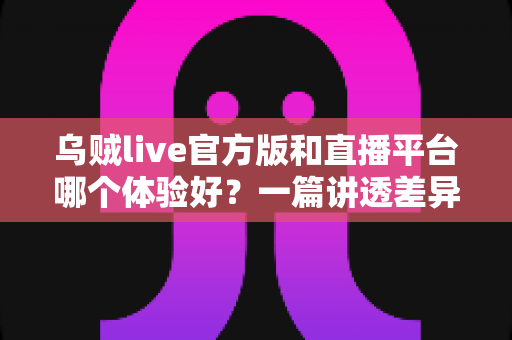 乌贼live官方版和直播平台哪个体验好？一篇讲透差异的选择指南