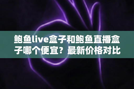鲍鱼live盒子和鲍鱼直播盒子哪个便宜？最新价格对比与省钱选购全指南