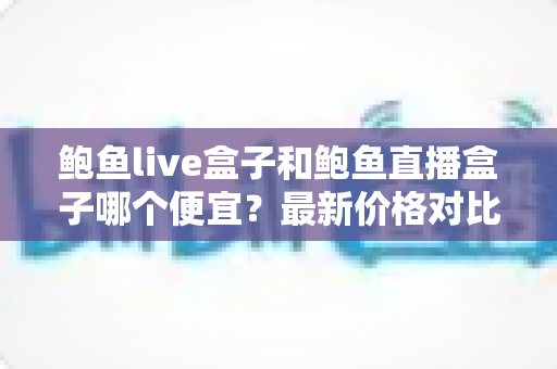 鲍鱼live盒子和鲍鱼直播盒子哪个便宜？最新价格对比与省钱选购全指南