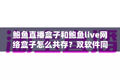 鲍鱼直播盒子和鲍鱼live网络盒子怎么共存？双软件同机安装的完整实战指南