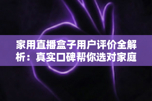 家用直播盒子用户评价全解析：真实口碑帮你选对家庭直播好帮手