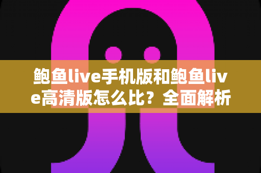 鲍鱼live手机版和鲍鱼live高清版怎么比？全面解析两大版本核心差异，帮你选对最适合的观看方案