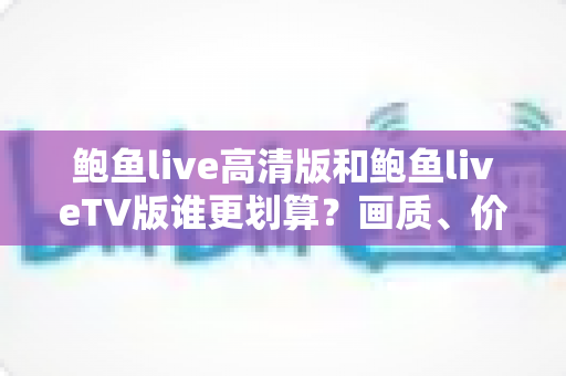 鲍鱼live高清版和鲍鱼liveTV版谁更划算？画质、价格、场景全方位对比助你省钱不踩坑