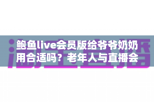 鲍鱼live会员版给爷爷奶奶用合适吗?老年人与直播会员软件的利弊深度分析与安全使用指南 鲍鱼live会员版给爷爷奶奶用合适吗?老年人与直播会员软件的利弊深度分析与安全使用指南