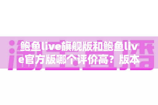鲍鱼live旗舰版和鲍鱼live官方版哪个评价高？版本口碑全面对比与选择指南