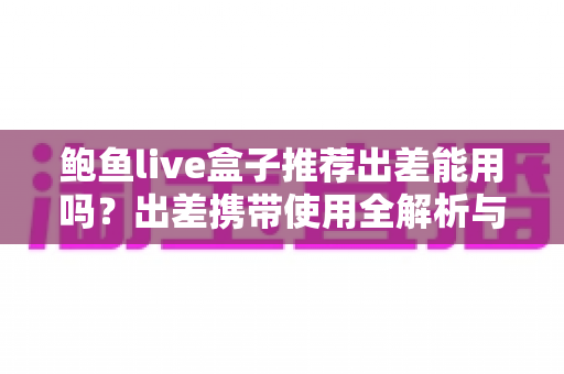 鲍鱼live盒子推荐出差能用吗?出差携带使用全解析与实用指南 鲍鱼live盒子推荐出差能用吗?出差携带使用全解析与实用指南