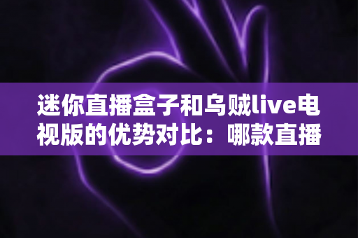 迷你直播盒子和乌贼live电视版的优势对比：哪款直播软件更适合你的客厅大屏？