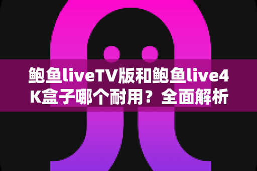 鲍鱼liveTV版和鲍鱼live4K盒子哪个耐用？全面解析使用寿命差异与选购避坑指南