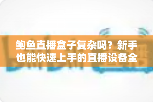 鲍鱼直播盒子复杂吗?新手也能快速上手的直播设备全流程解析 鲍鱼直播盒子复杂吗?新手也能快速上手的直播设备全流程解析