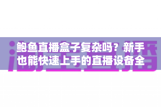 鲍鱼直播盒子复杂吗?新手也能快速上手的直播设备全流程解析 鲍鱼直播盒子复杂吗?新手也能快速上手的直播设备全流程解析