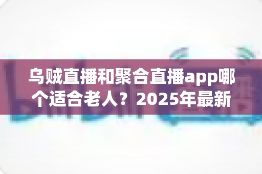 乌贼直播和聚合直播app哪个适合老人?2025年最新老年人直播软件选择指南与实用对比分析 乌贼直播和聚合直播app哪个适合老人?2025年最新老年人直播软件选择指南与实用对比分析