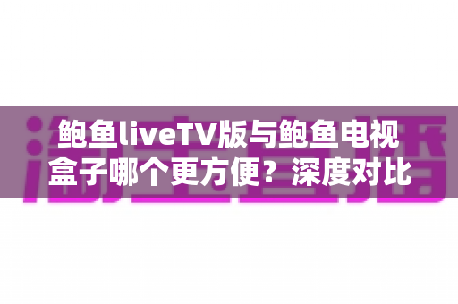 鲍鱼liveTV版与鲍鱼电视盒子哪个更方便？深度对比帮你选出最省心的大屏观看方案