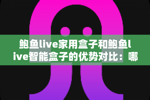 鲍鱼live家用盒子和鲍鱼live智能盒子的优势对比：哪款电视盒子更值得入手？