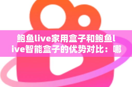 鲍鱼live家用盒子和鲍鱼live智能盒子的优势对比：哪款电视盒子更值得入手？