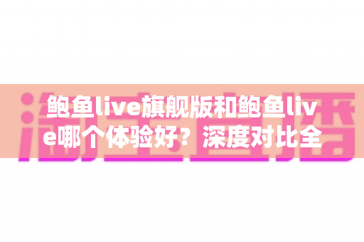 鲍鱼live旗舰版和鲍鱼live哪个体验好？深度对比全解析，帮你找到最适合自己的版本