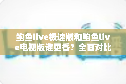 鲍鱼live极速版和鲍鱼live电视版谁更香？全面对比帮你选出最适合自己的版本