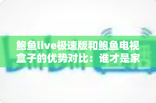 鲍鱼live极速版和鲍鱼电视盒子的优势对比：谁才是家庭影音的理想之选？一站式选购深度指南