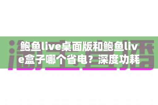 鲍鱼live桌面版和鲍鱼live盒子哪个省电?深度功耗对比与实用省电指南 鲍鱼live桌面版和鲍鱼live盒子哪个省电?深度功耗对比与实用省电指南
