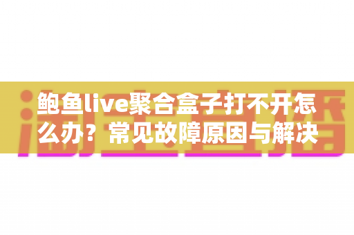 鲍鱼live聚合盒子打不开怎么办？常见故障原因与解决方法全攻略