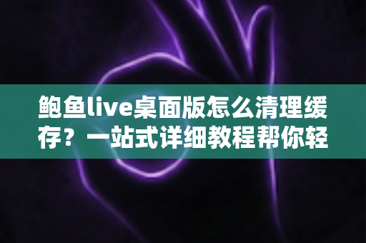 鲍鱼live桌面版怎么清理缓存？一站式详细教程帮你轻松释放存储空间、提升运行速度
