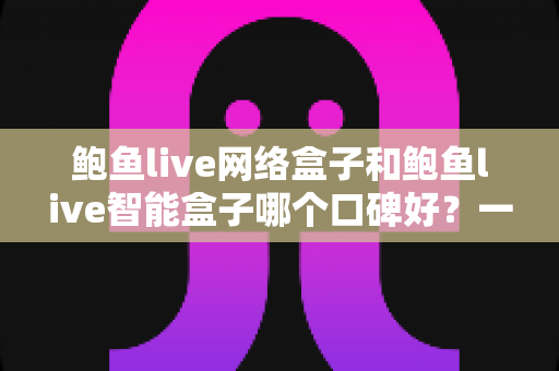 鲍鱼live网络盒子和鲍鱼live智能盒子哪个口碑好?一篇文章看懂两者差异与选购建议 鲍鱼live网络盒子和鲍鱼live智能盒子哪个口碑好?一篇文章看懂两者差异与选购建议