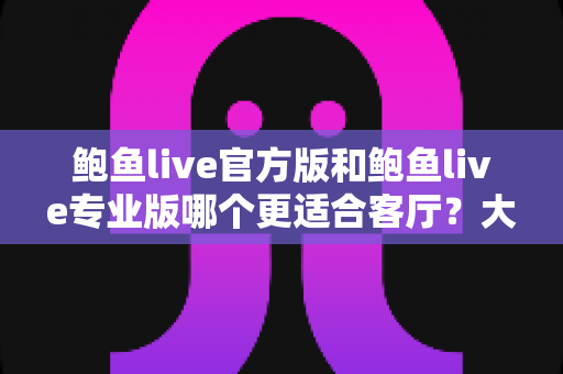 鲍鱼live官方版和鲍鱼live专业版哪个更适合客厅？大屏观看场景全方位对比指南