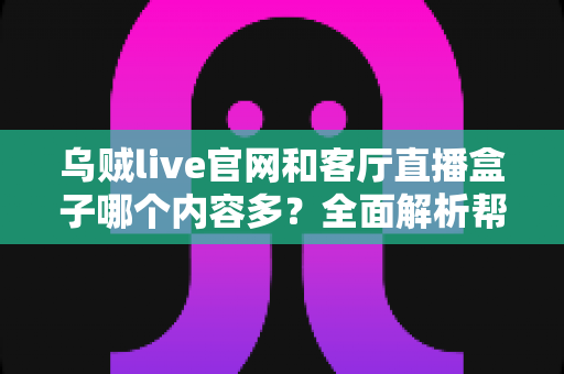 乌贼live官网和客厅直播盒子哪个内容多？全面解析帮你选对观影方式