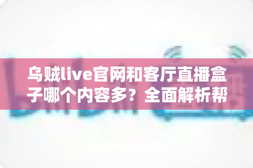乌贼live官网和客厅直播盒子哪个内容多？全面解析帮你选对观影方式
