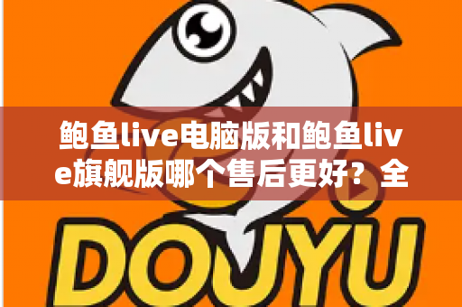 鲍鱼live电脑版和鲍鱼live旗舰版哪个售后更好？全维度对比与选购深度指南