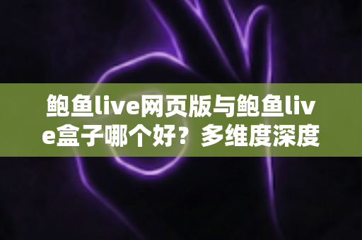 鲍鱼live网页版与鲍鱼live盒子哪个好？多维度深度对比与实用选择指南