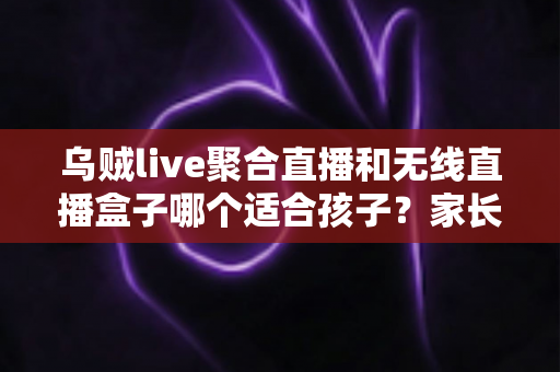 乌贼live聚合直播和无线直播盒子哪个适合孩子？家长必读的对比分析与使用全指南