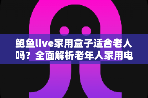 鲍鱼live家用盒子适合老人吗?全面解析老年人家用电视盒子的优势、隐患与实用指南 鲍鱼live家用盒子适合老人吗?全面解析老年人家用电视盒子的优势、隐患与实用指南