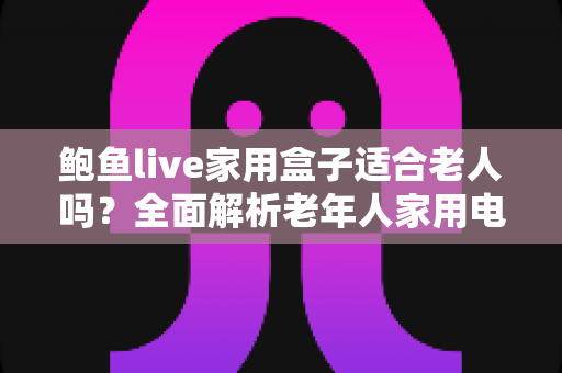 鲍鱼live家用盒子适合老人吗?全面解析老年人家用电视盒子的优势、隐患与实用指南 鲍鱼live家用盒子适合老人吗?全面解析老年人家用电视盒子的优势、隐患与实用指南