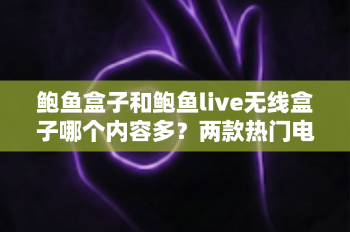 鲍鱼盒子和鲍鱼live无线盒子哪个内容多？两款热门电视盒子内容资源深度对比与选购全攻略