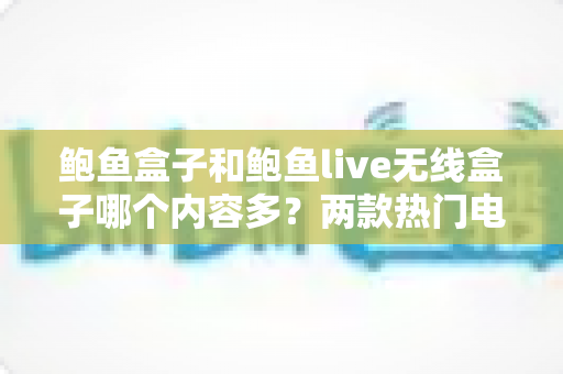 鲍鱼盒子和鲍鱼live无线盒子哪个内容多？两款热门电视盒子内容资源深度对比与选购全攻略