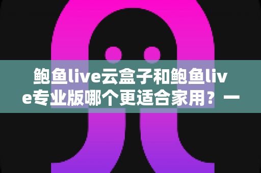 鲍鱼live云盒子和鲍鱼live专业版哪个更适合家用?一文读懂家庭观影最优解 鲍鱼live云盒子和鲍鱼live专业版哪个更适合家用?一文读懂家庭观影最优解
