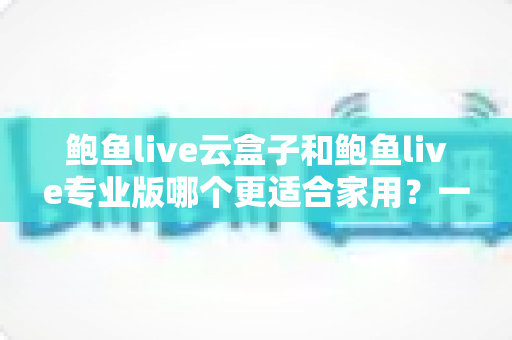鲍鱼live云盒子和鲍鱼live专业版哪个更适合家用?一文读懂家庭观影最优解 鲍鱼live云盒子和鲍鱼live专业版哪个更适合家用?一文读懂家庭观影最优解