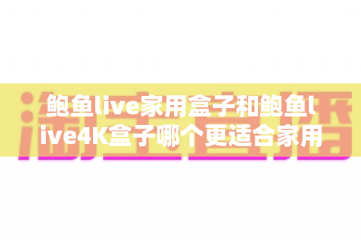 鲍鱼live家用盒子和鲍鱼live4K盒子哪个更适合家用？一篇文章帮你彻底搞懂选购难题
