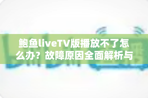鲍鱼liveTV版播放不了怎么办？故障原因全面解析与实用解决指南大全