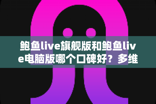 鲍鱼live旗舰版和鲍鱼live电脑版哪个口碑好？多维度对比评测与选择指南