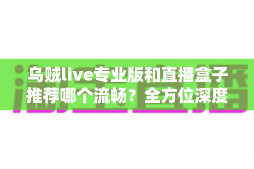 乌贼live专业版和直播盒子推荐哪个流畅？全方位深度对比帮你选出最适合的直播神器