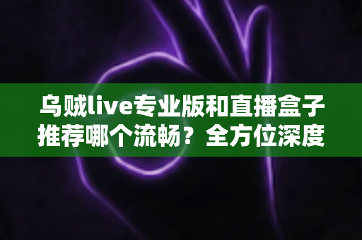 乌贼live专业版和直播盒子推荐哪个流畅？全方位深度对比帮你选出最适合的直播神器
