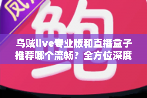 乌贼live专业版和直播盒子推荐哪个流畅？全方位深度对比帮你选出最适合的直播神器