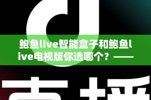 鲍鱼live智能盒子和鲍鱼live电视版你选哪个？——2024年最全对比选购指南，一文看懂硬件与软件方案的核心差异