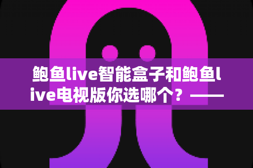 鲍鱼live智能盒子和鲍鱼live电视版你选哪个？——2024年最全对比选购指南，一文看懂硬件与软件方案的核心差异