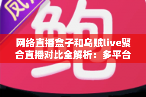 网络直播盒子和乌贼live聚合直播对比全解析：多平台开播工具怎么选才不踩坑？