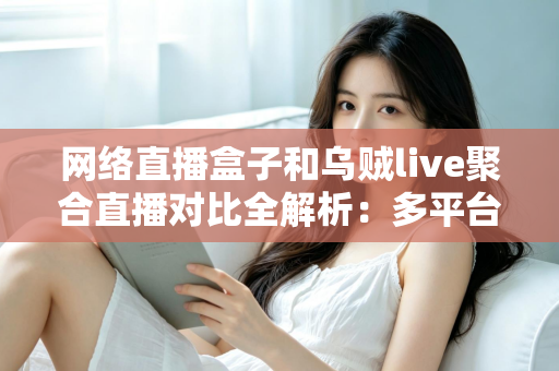 网络直播盒子和乌贼live聚合直播对比全解析：多平台开播工具怎么选才不踩坑？