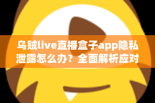 乌贼live直播盒子app隐私泄露怎么办？全面解析应对措施与隐私保护实用指南
