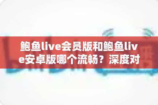 鲍鱼live会员版和鲍鱼live安卓版哪个流畅？深度对比分析帮你选出最顺滑的观看方案