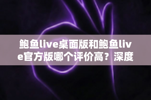 鲍鱼live桌面版和鲍鱼live官方版哪个评价高？深度口碑对比助你选对版本